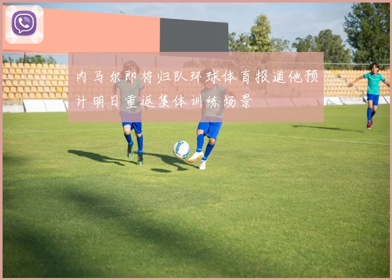 内马尔即将归队环球体育报道他预计明日重返集体训练场景