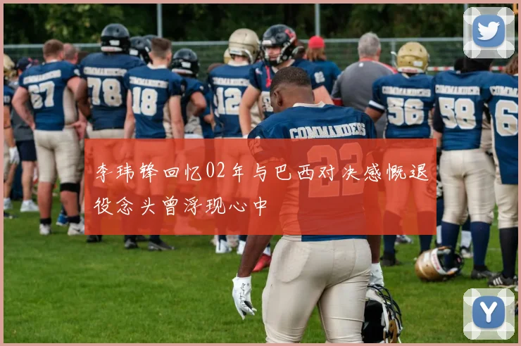李玮锋回忆02年与巴西对决感慨退役念头曾浮现心中