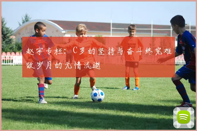 赵宇专栏：C罗的坚持与奋斗终究难敌岁月的无情流逝