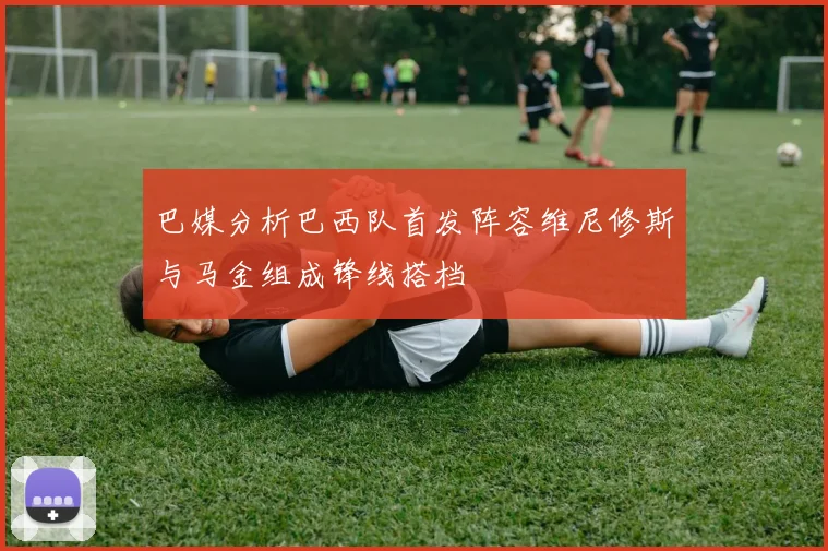 巴媒分析巴西队首发阵容维尼修斯与马金组成锋线搭档