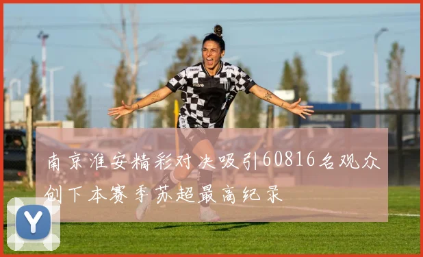 南京淮安精彩对决吸引60816名观众创下本赛季苏超最高纪录