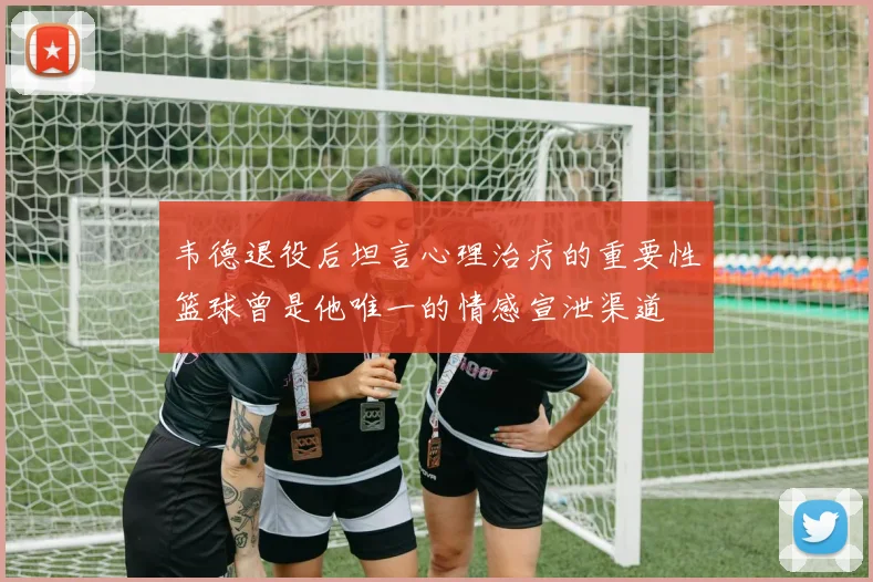 韦德退役后坦言心理治疗的重要性篮球曾是他唯一的情感宣泄渠道
