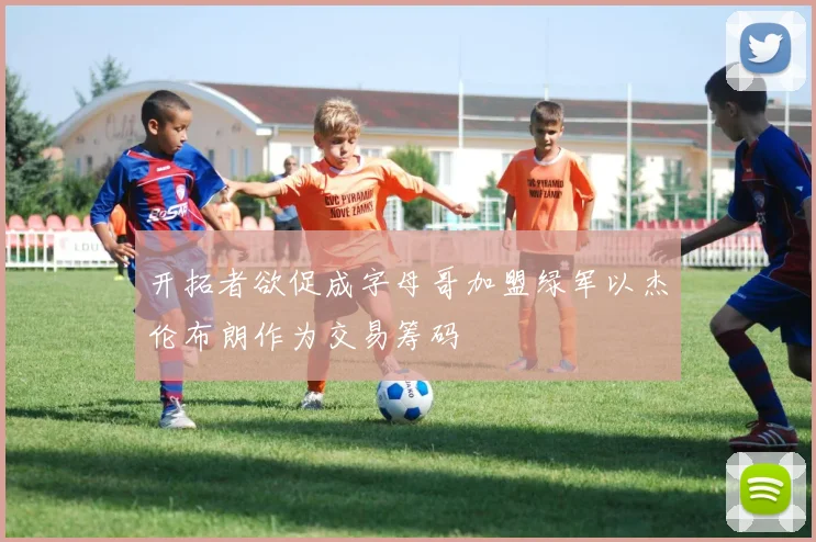 开拓者欲促成字母哥加盟绿军以杰伦布朗作为交易筹码