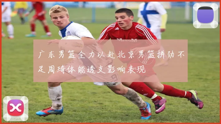 广东男篮全力以赴北京男篮拼劲不足周琦体能透支影响表现
