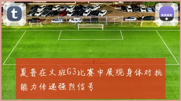 夏普在文班G3比赛中展现身体对抗能力传递强烈信号