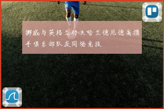 挪威与英格兰对决哈兰德厄德高携手俱乐部队友同场竞技