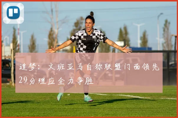 追梦：文班亚马自称联盟门面领先29分理应全力争胜