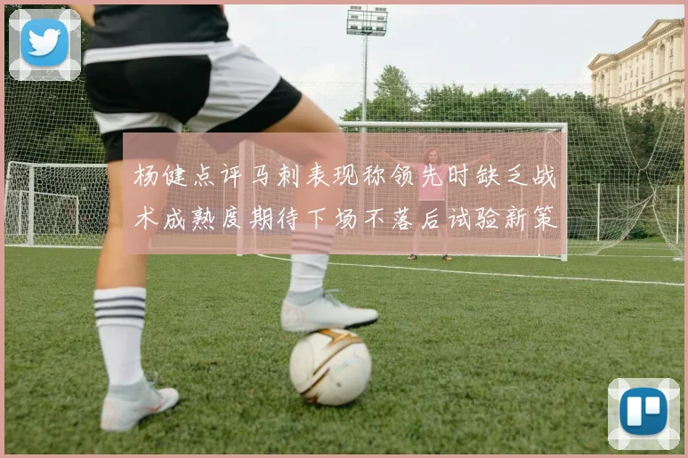 杨健点评马刺表现称领先时缺乏战术成熟度期待下场不落后试验新策略